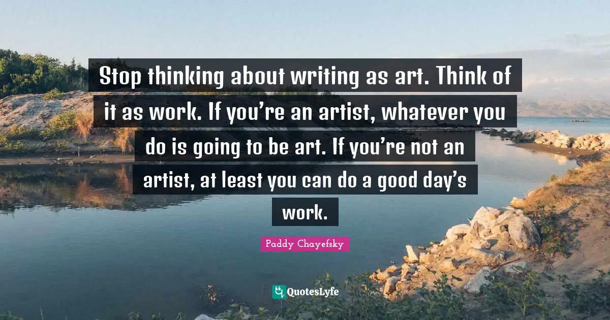 Stop thinking about writing as art. Think of it as work. If you’re an artist, whatever you do is going to be art. If you’re not an artist, at least you can do a good day’s work.