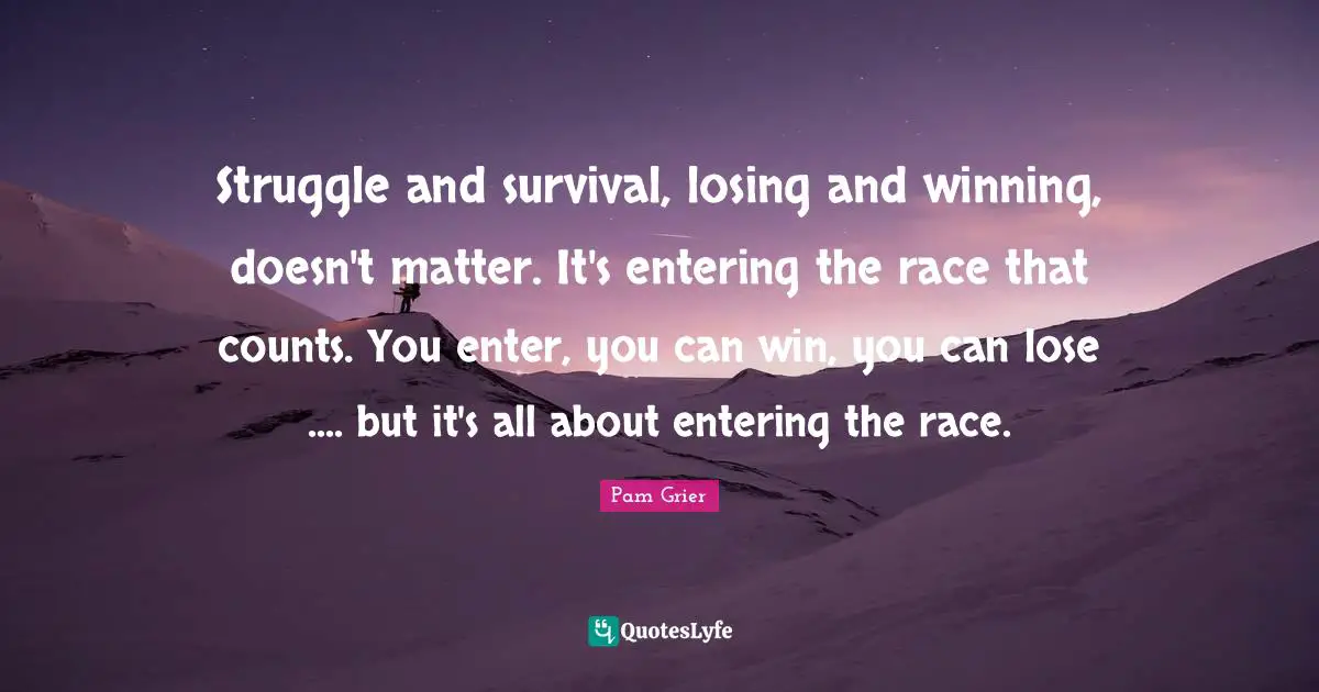 Struggle and survival, losing and winning, doesn't matter. It's entering the race that counts. You enter, you can win, you can lose .... but it's all about entering the race.