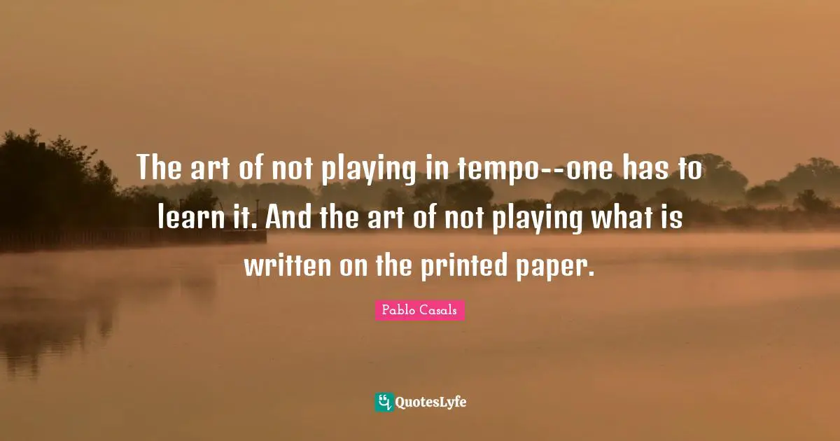 The art of not playing in tempo--one has to learn it. And the art of not playing what is written on the printed paper.