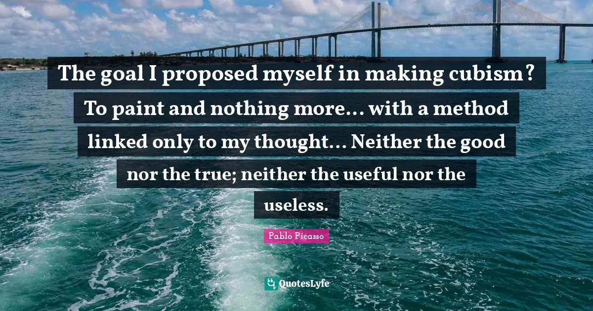 Linked Quotes: "The goal I proposed myself in making cubism? To paint and nothing more... with a method linked only to my thought... Neither the good nor the true; neither the useful nor the useless."
