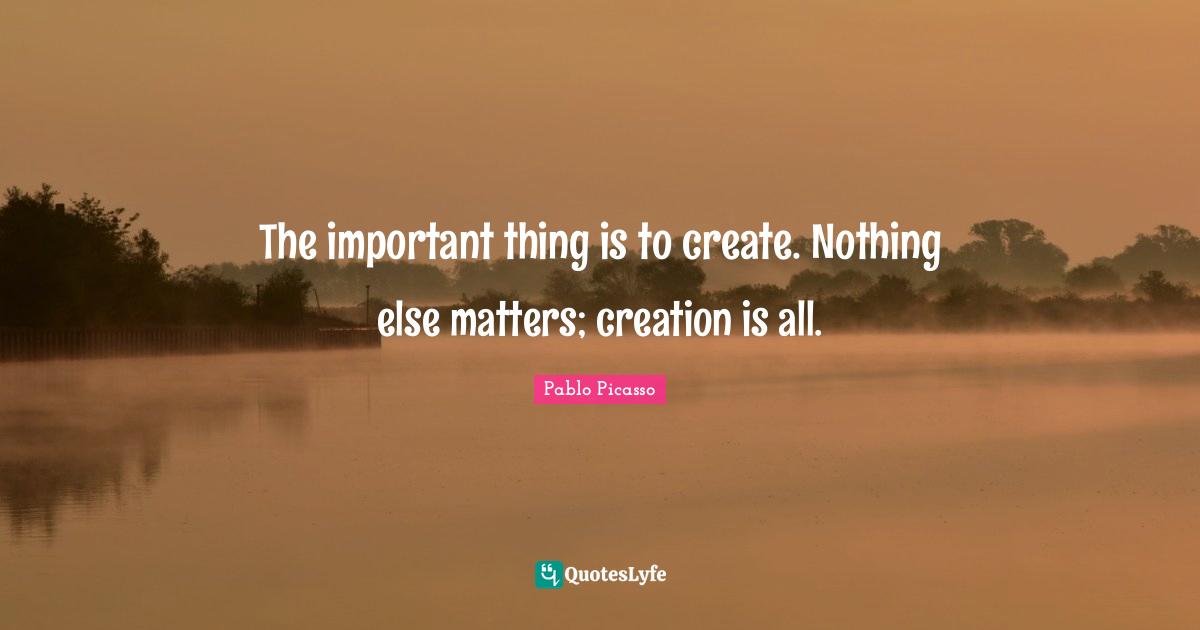 The important thing is to create. Nothing else matters; creation is all.