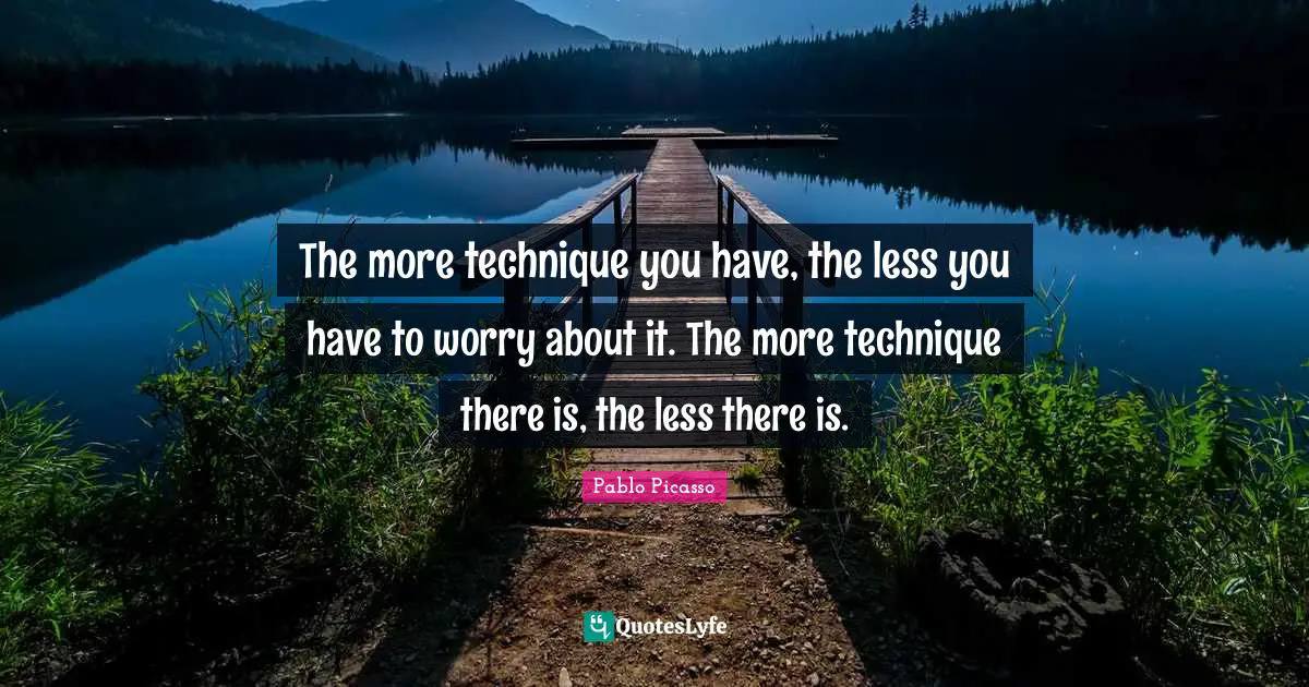 The more technique you have, the less you have to worry about it. The more technique there is, the less there is.