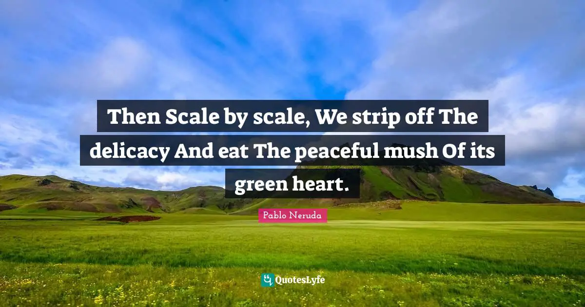 Then Scale by scale, We strip off The delicacy And eat The peaceful mush Of its green heart.