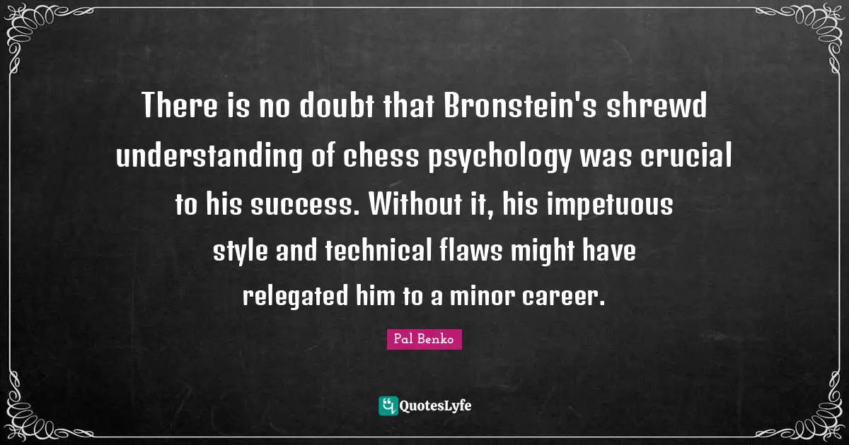 There is no doubt that Bronstein's shrewd understanding of chess psychology was crucial to his success. Without it, his impetuous style and technical flaws might have relegated him to a minor career.