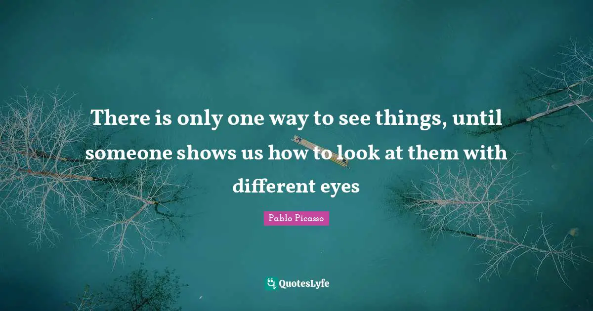 There is only one way to see things, until someone shows us how to look at them with different eyes