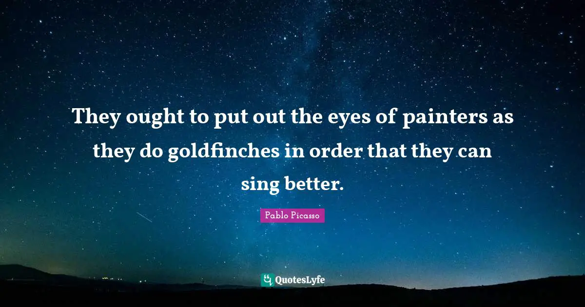 They ought to put out the eyes of painters as they do goldfinches in order that they can sing better.