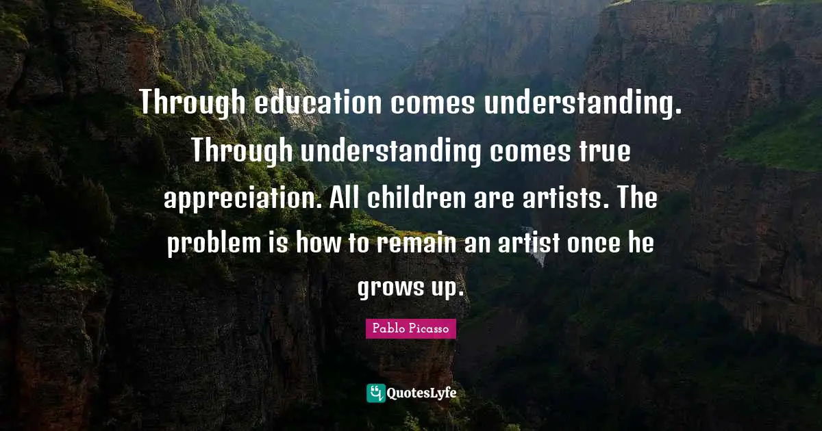 Through education comes understanding. Through understanding comes true appreciation. All children are artists. The problem is how to remain an artist once he grows up.