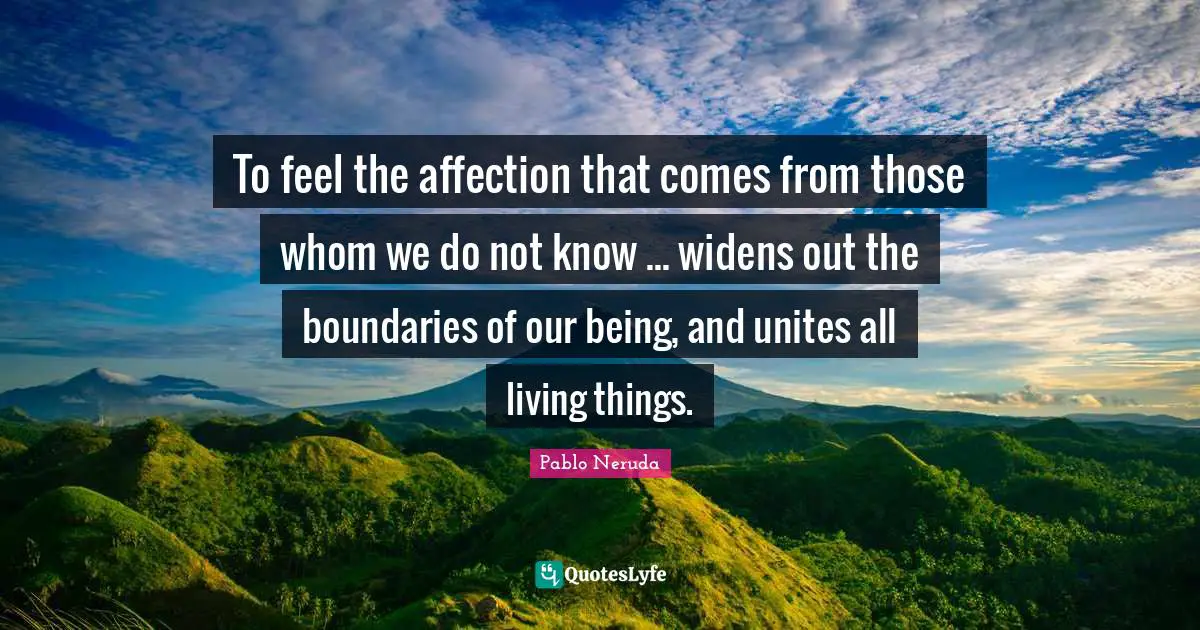 To feel the affection that comes from those whom we do not know ... widens out the boundaries of our being, and unites all living things.
