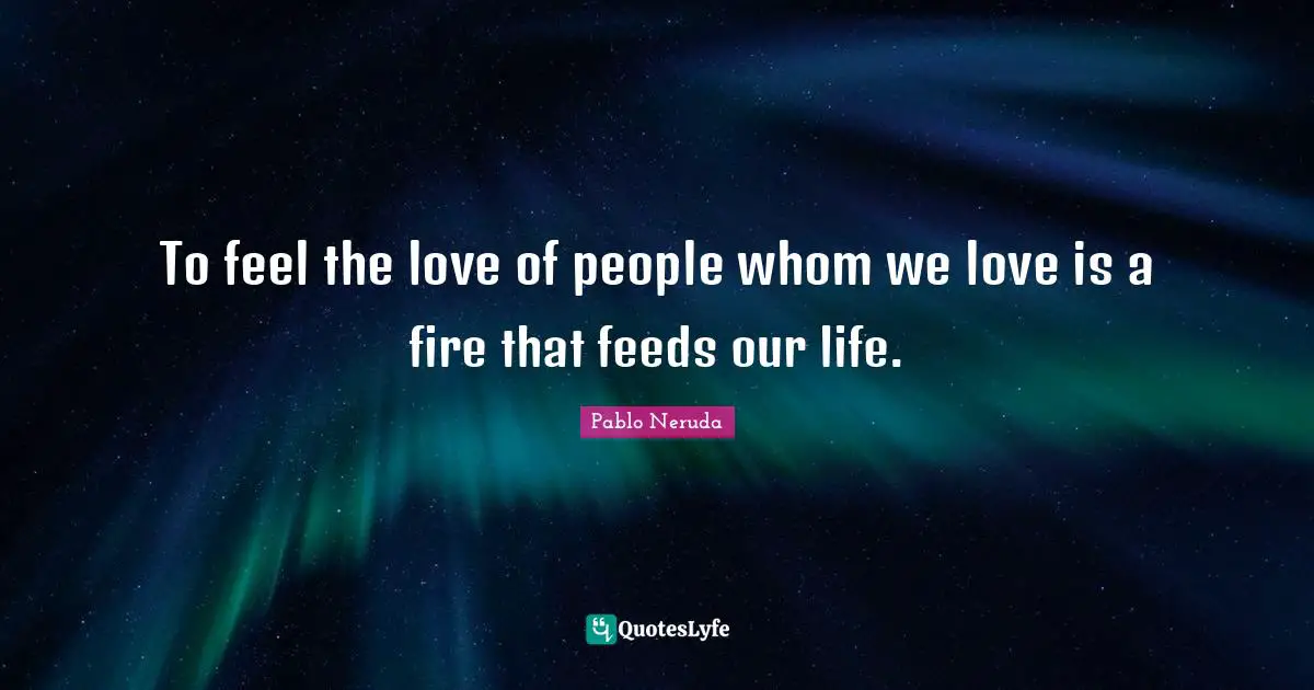 Pablo Neruda Quotes: To feel the love of people whom we love is a fire that feeds our life.