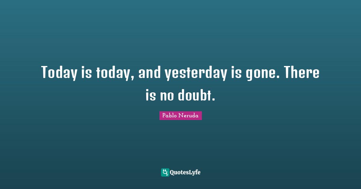 Today is today, and yesterday is gone. There is no doubt.