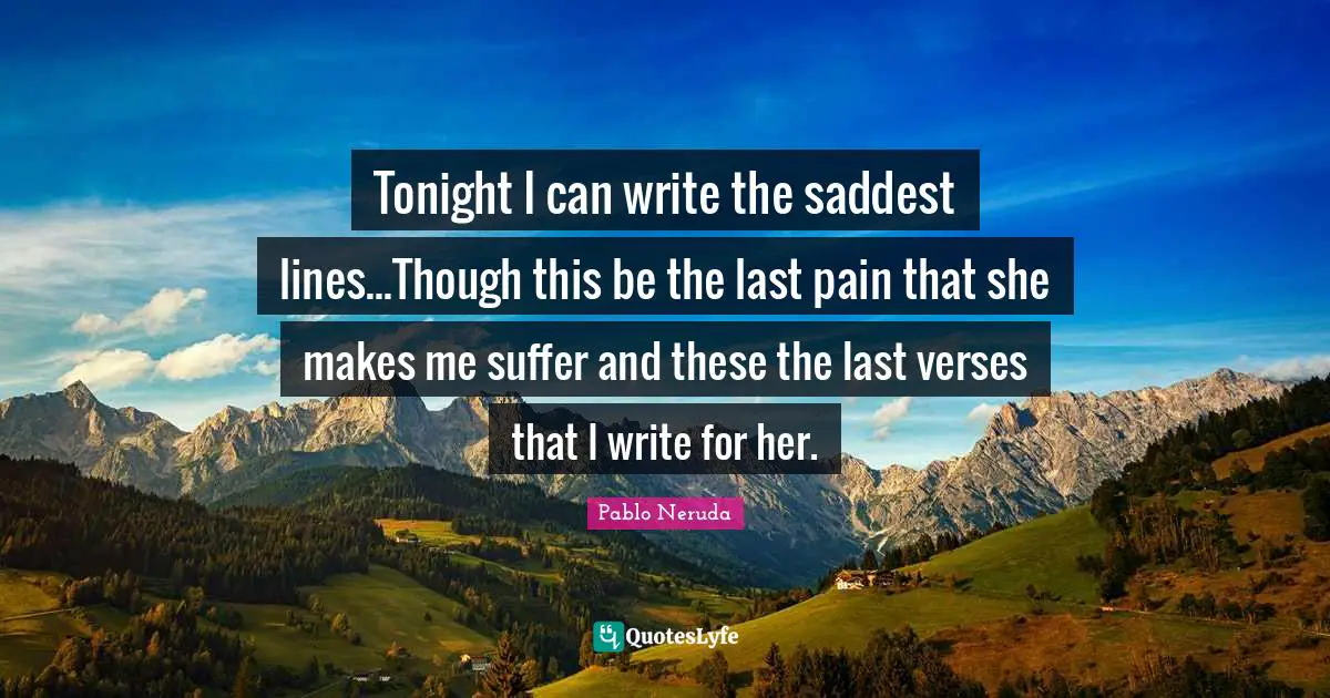 Tonight I can write the saddest lines...Though this be the last pain that she makes me suffer and these the last verses that I write for her.