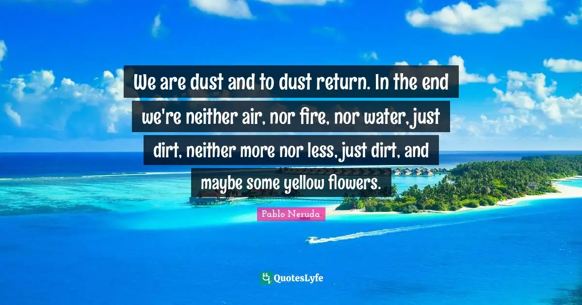 Pablo Neruda Quotes: We are dust and to dust return. In the end we're neither air, nor fire, nor water, just dirt, neither more nor less, just dirt, and maybe some yellow flowers.