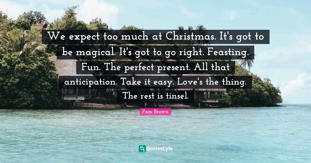 We expect too much at Christmas. It's got to be magical. It's got to go right. Feasting. Fun. The perfect present. All that anticipation. Take it easy. Love's the thing. The rest is tinsel.