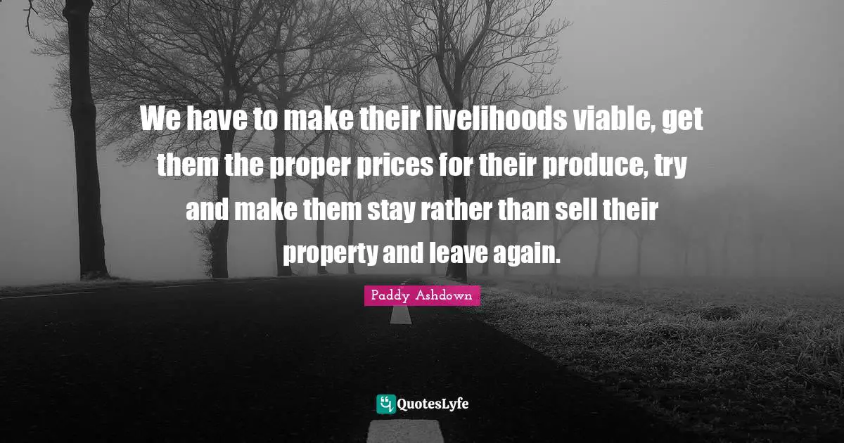 We have to make their livelihoods viable, get them the proper prices for their produce, try and make them stay rather than sell their property and leave again.