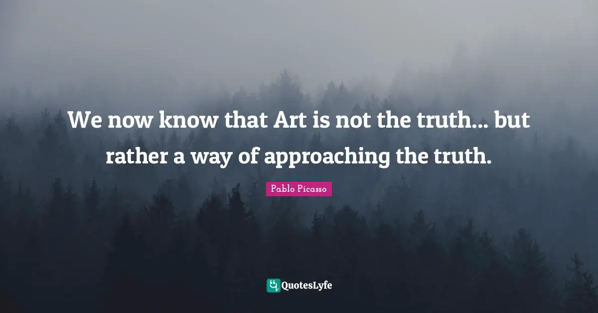 We now know that Art is not the truth... but rather a way of approaching the truth.