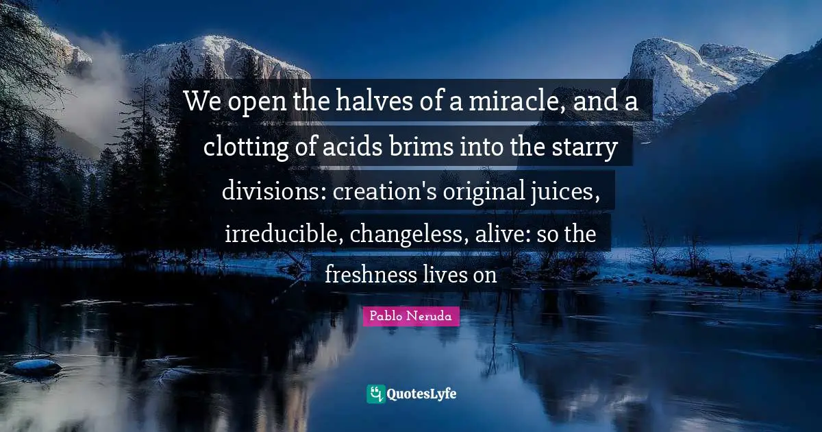 We open the halves of a miracle, and a clotting of acids brims into the starry divisions: creation's original juices, irreducible, changeless, alive: so the freshness lives on