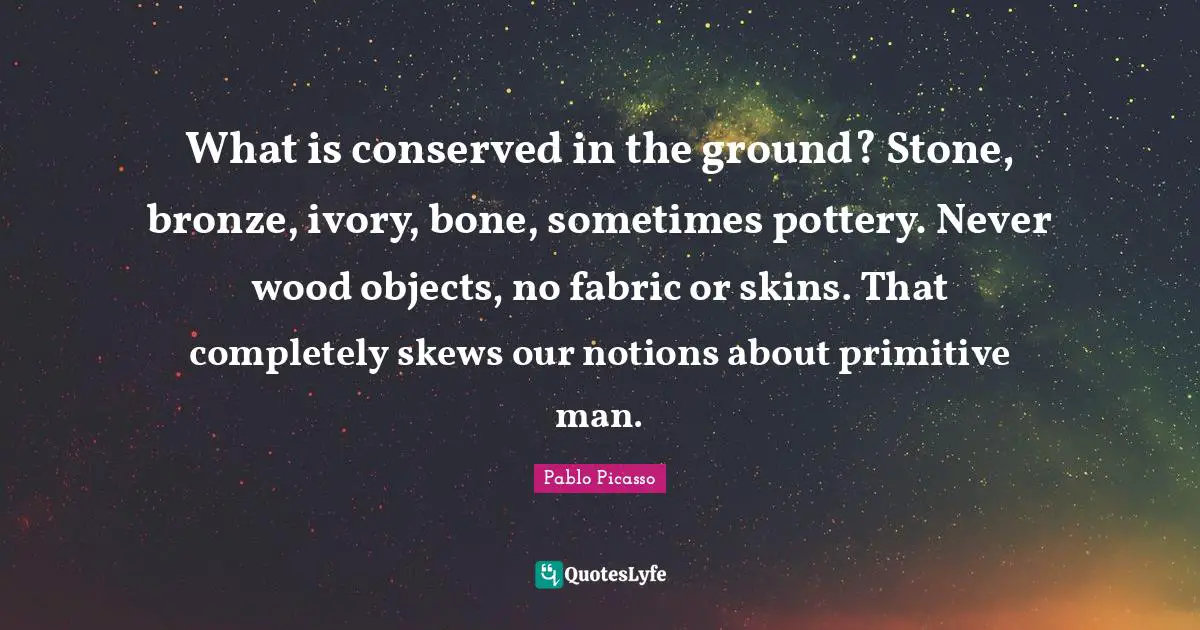 What is conserved in the ground? Stone, bronze, ivory, bone, sometimes pottery. Never wood objects, no fabric or skins. That completely skews our notions about primitive man.