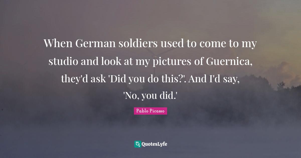 Pablo Picasso Quotes: "When German soldiers used to come to my studio and look at my pictures of Guernica, they'd ask 'Did you do this?'. And I'd say, 'No, you did.'"