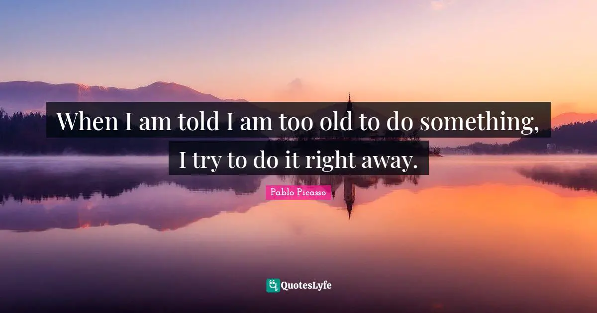 When I am told I am too old to do something, I try to do it right away.