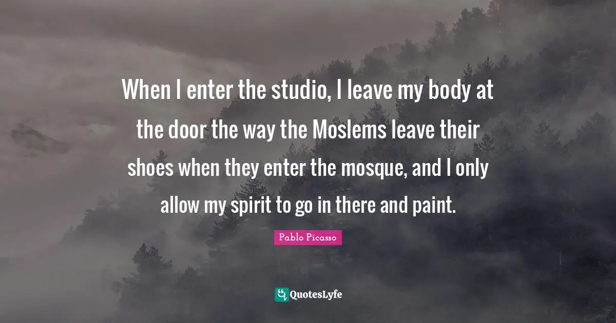 When I enter the studio, I leave my body at the door the way the Moslems leave their shoes when they enter the mosque, and I only allow my spirit to go in there and paint.