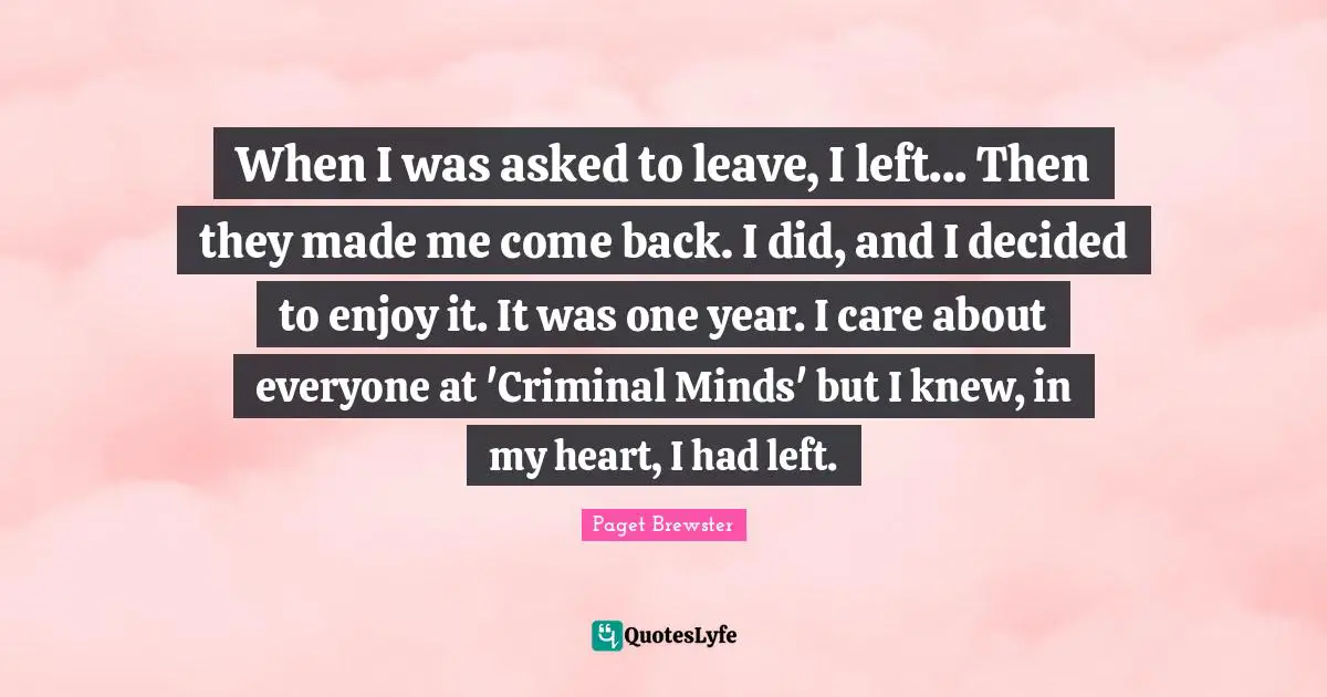 When I was asked to leave, I left... Then they made me come back. I did, and I decided to enjoy it. It was one year. I care about everyone at 'Criminal Minds' but I knew, in my heart, I had left.