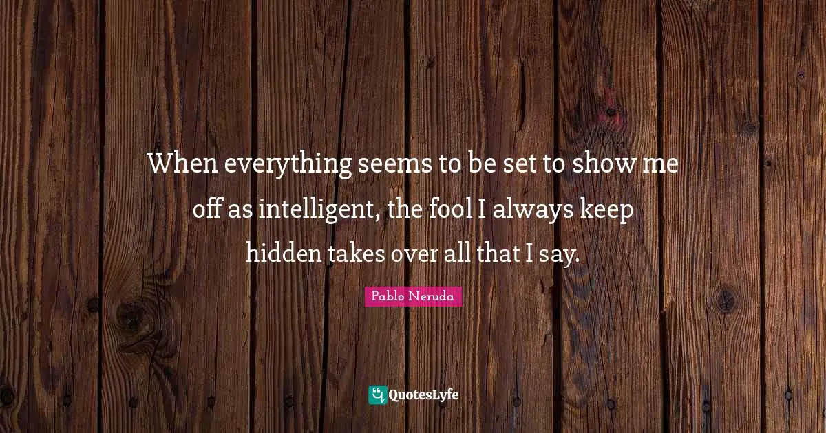 When everything seems to be set to show me off as intelligent, the fool I always keep hidden takes over all that I say.