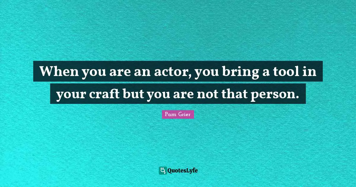 When you are an actor, you bring a tool in your craft but you are not that person.