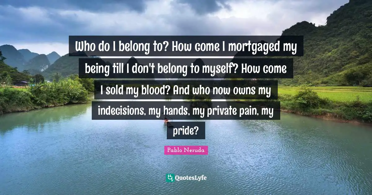 Who do I belong to? How come I mortgaged my being till I don't belong to myself? How come I sold my blood? And who now owns my indecisions, my hands, my private pain, my pride?