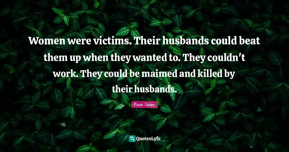 Women were victims. Their husbands could beat them up when they wanted to. They couldn't work. They could be maimed and killed by their husbands.