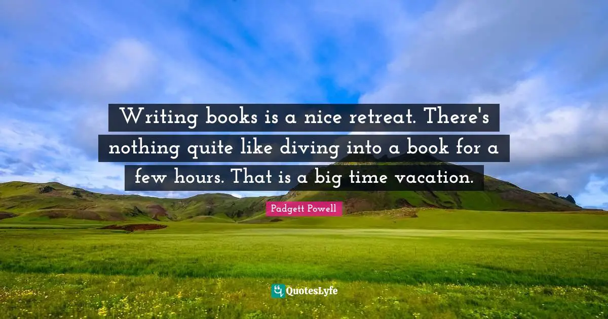 Writing books is a nice retreat. There's nothing quite like diving into a book for a few hours. That is a big time vacation.