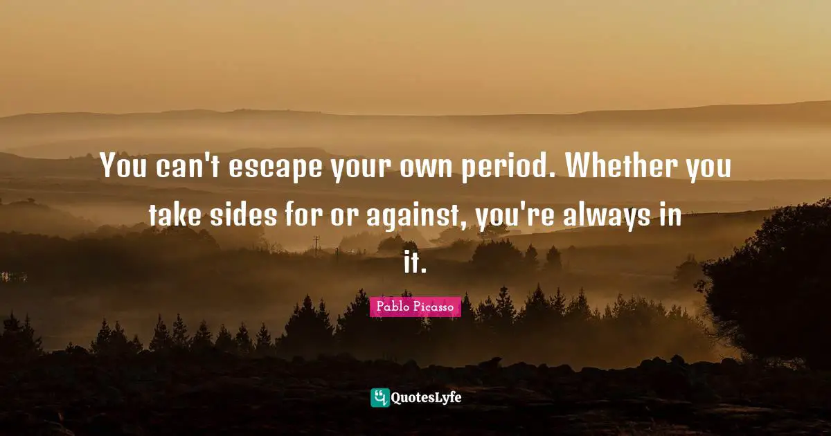 You can't escape your own period. Whether you take sides for or against, you're always in it.
