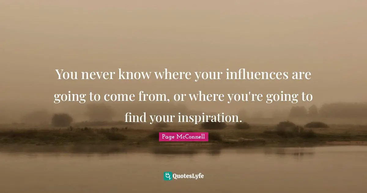 You never know where your influences are going to come from, or where you're going to find your inspiration.