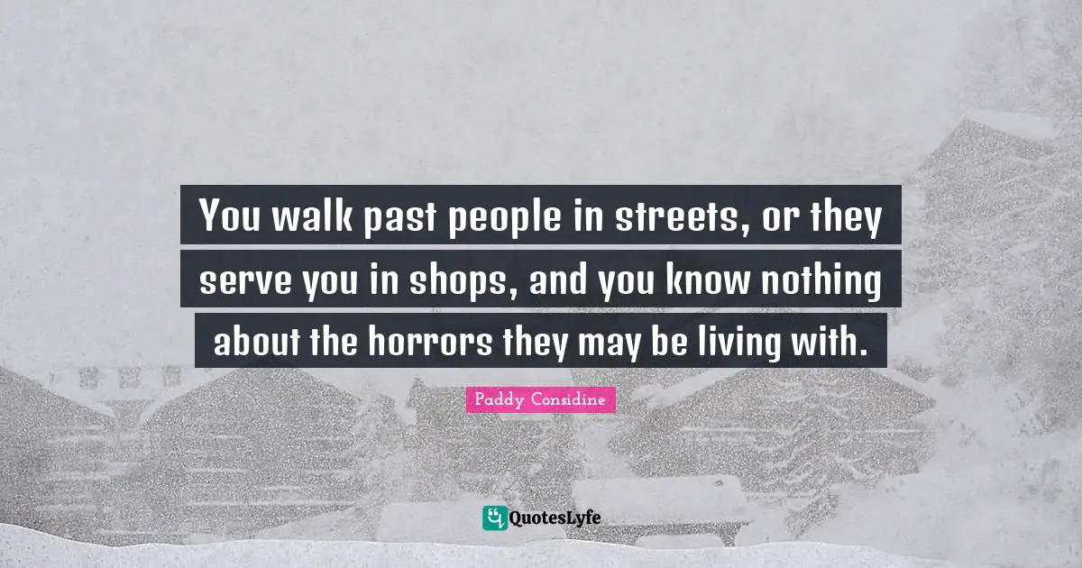 You walk past people in streets, or they serve you in shops, and you know nothing about the horrors they may be living with.