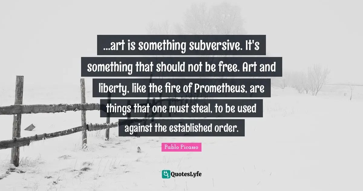 ...art is something subversive. It's something that should not be free. Art and liberty, like the fire of Prometheus, are things that one must steal, to be used against the established order.