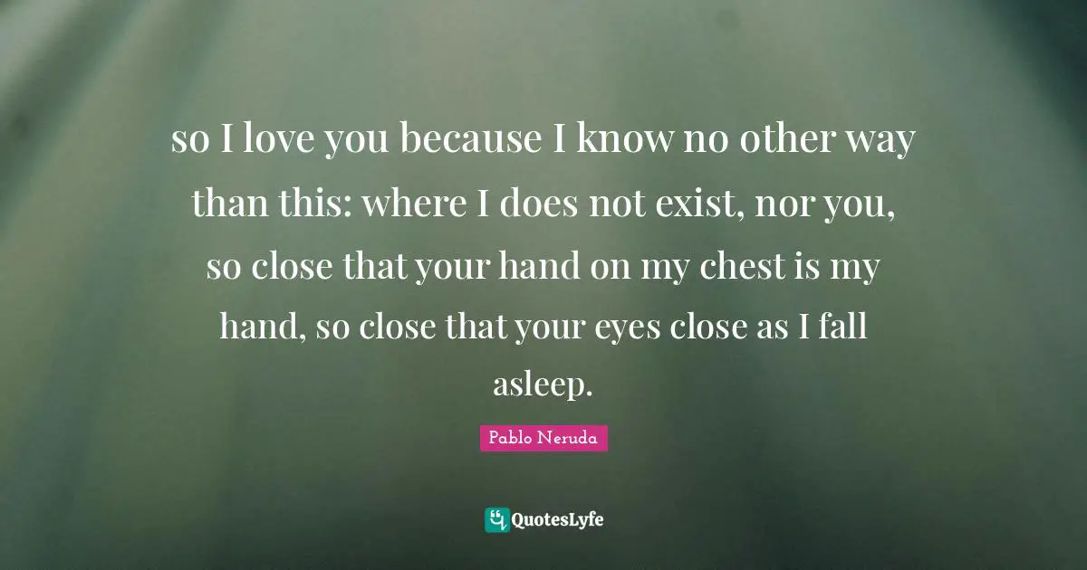Valentines Day Quotes: "so I love you because I know no other way than this: where I does not exist, nor you, so close that your hand on my chest is my hand, so close that your eyes close as I fall asleep."