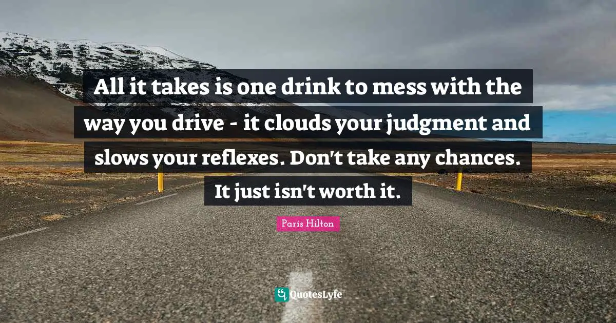 Paris Hilton Quotes: "All it takes is one drink to mess with the way you drive - it clouds your judgment and slows your reflexes. Don't take any chances. It just isn't worth it."