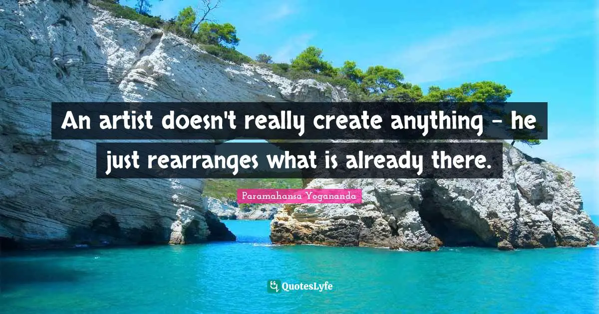 An artist doesn't really create anything - he just rearranges what is already there.