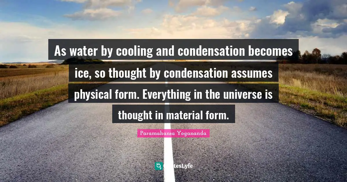 As water by cooling and condensation becomes ice, so thought by condensation assumes physical form. Everything in the universe is thought in material form.