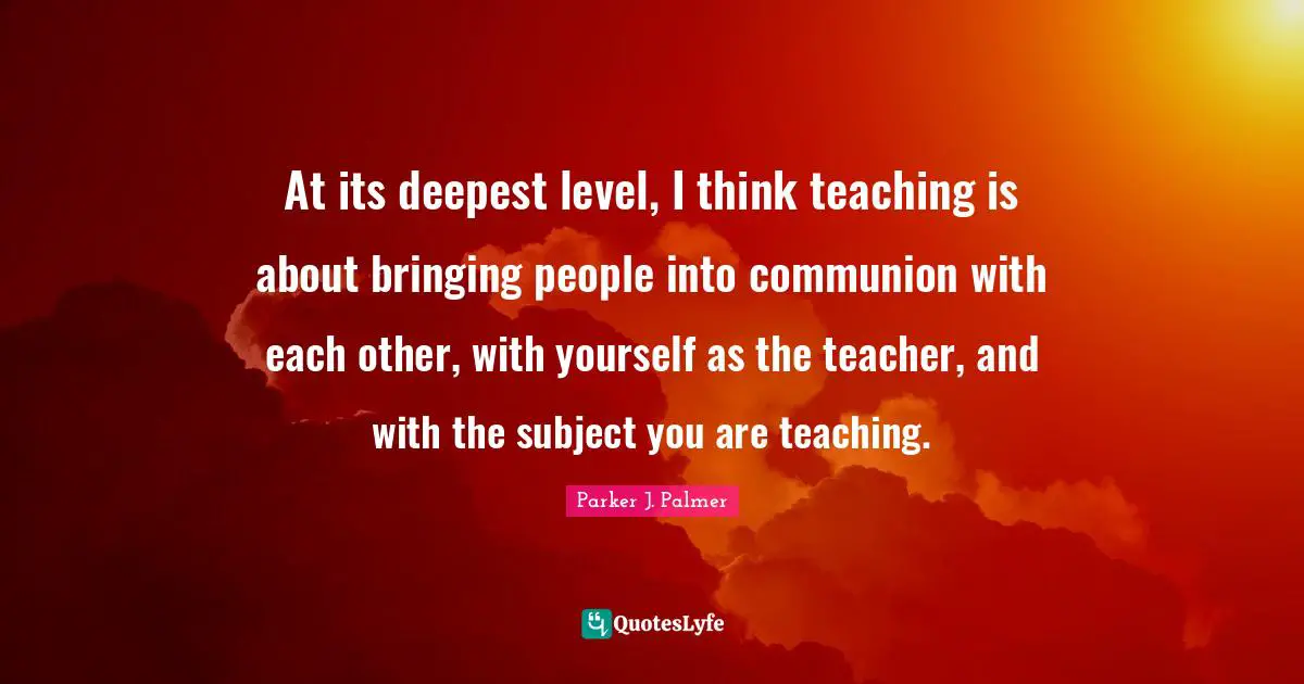 Communion Quotes: "At its deepest level, I think teaching is about bringing people into communion with each other, with yourself as the teacher, and with the subject you are teaching."