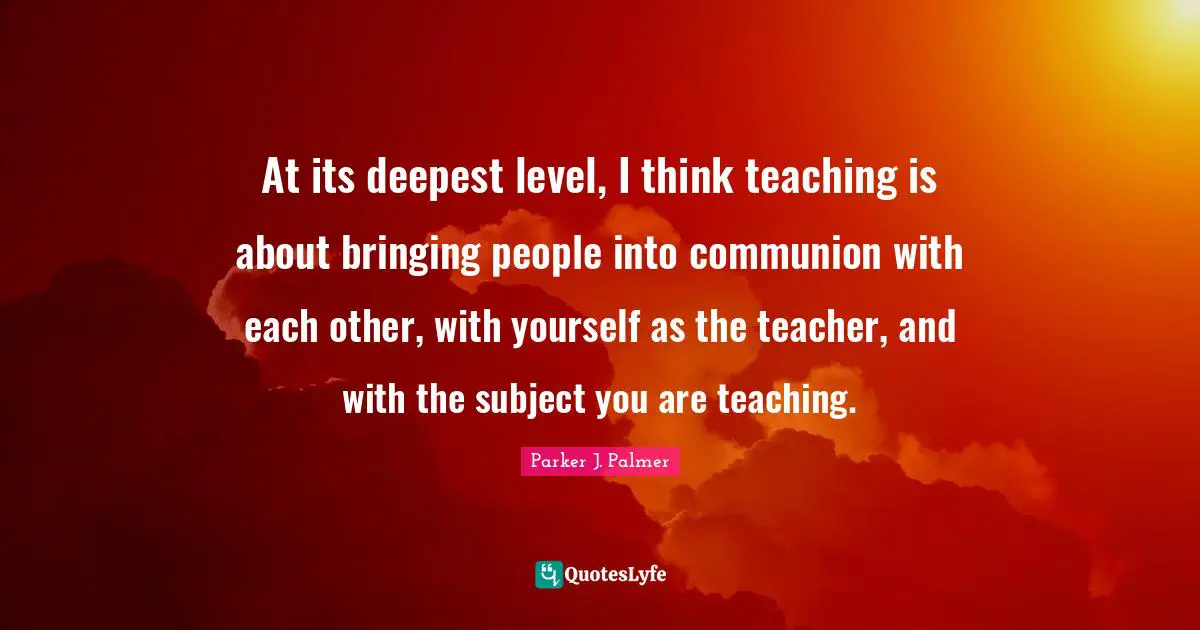 Parker J. Palmer Quotes: At its deepest level, I think teaching is about bringing people into communion with each other, with yourself as the teacher, and with the subject you are teaching.