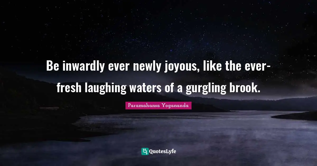 Be inwardly ever newly joyous, like the ever-fresh laughing waters of a gurgling brook.