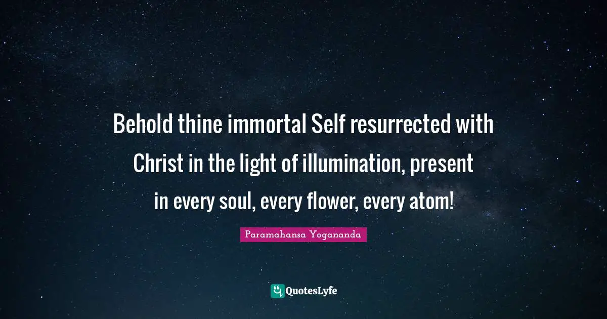 Behold thine immortal Self resurrected with Christ in the light of illumination, present in every soul, every flower, every atom!