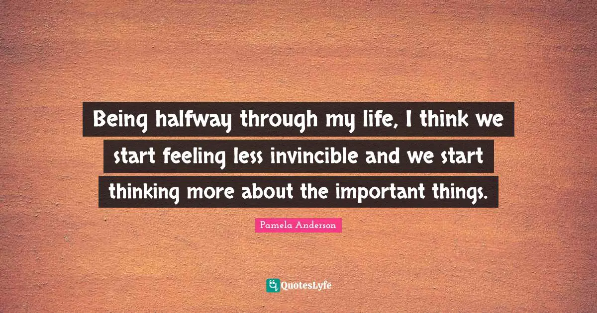 Being halfway through my life, I think we start feeling less invincible and we start thinking more about the important things.