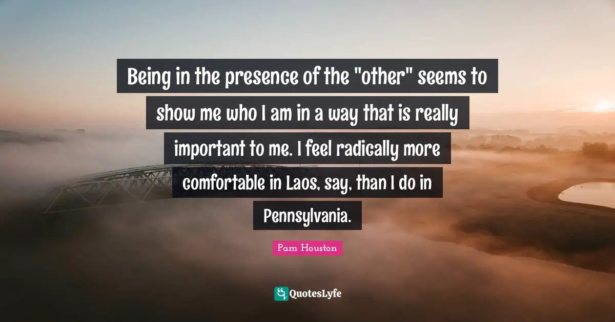 Being in the presence of the "other" seems to show me who I am in a way that is really important to me. I feel radically more comfortable in Laos, say, than I do in Pennsylvania.