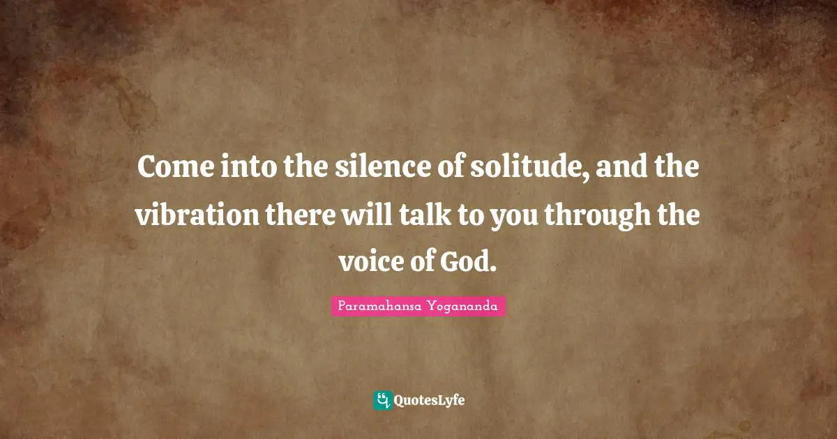 Come into the silence of solitude, and the vibration there will talk to you through the voice of God.