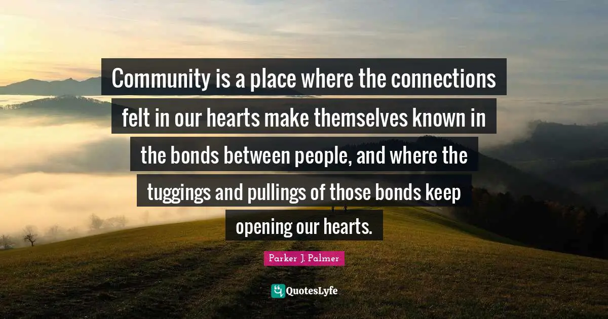 Parker J. Palmer Quotes: Community is a place where the connections felt in our hearts make themselves known in the bonds between people, and where the tuggings and pullings of those bonds keep opening our hearts.
