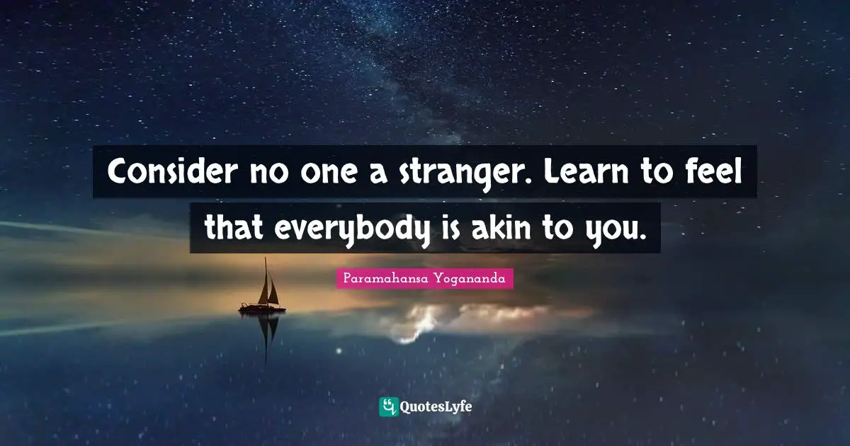 Consider no one a stranger. Learn to feel that everybody is akin to you.