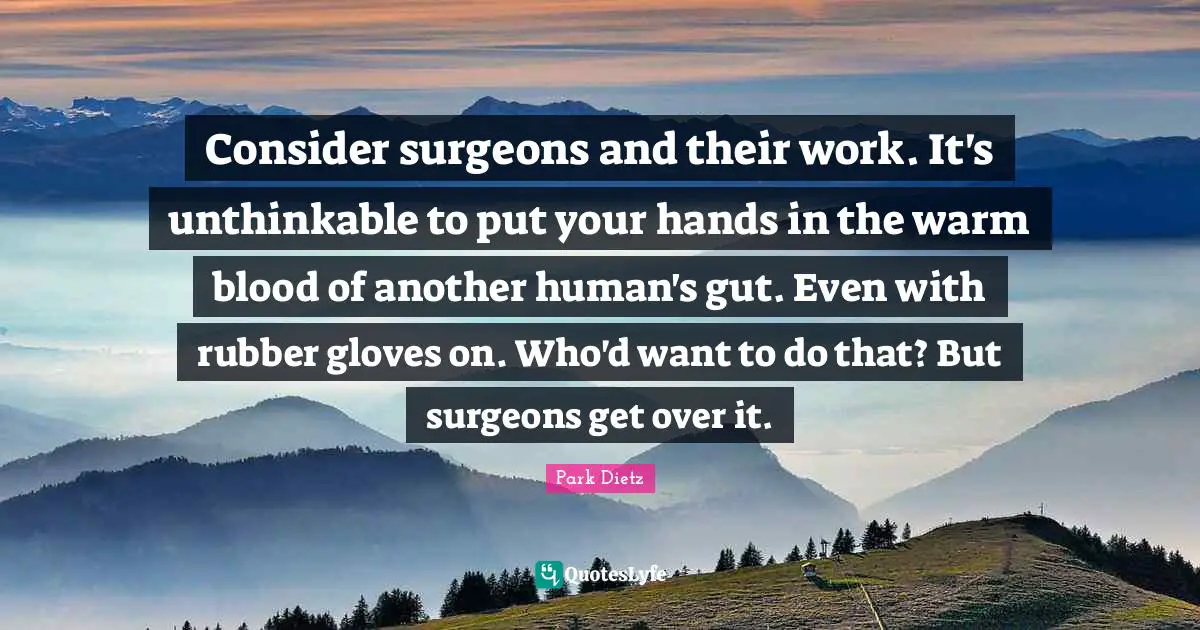 Consider surgeons and their work. It's unthinkable to put your hands in the warm blood of another human's gut. Even with rubber gloves on. Who'd want to do that? But surgeons get over it.
