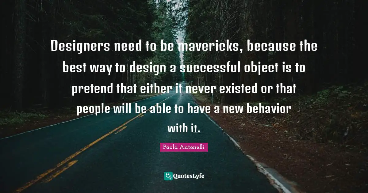 Designers need to be mavericks, because the best way to design a successful object is to pretend that either it never existed or that people will be able to have a new behavior with it.