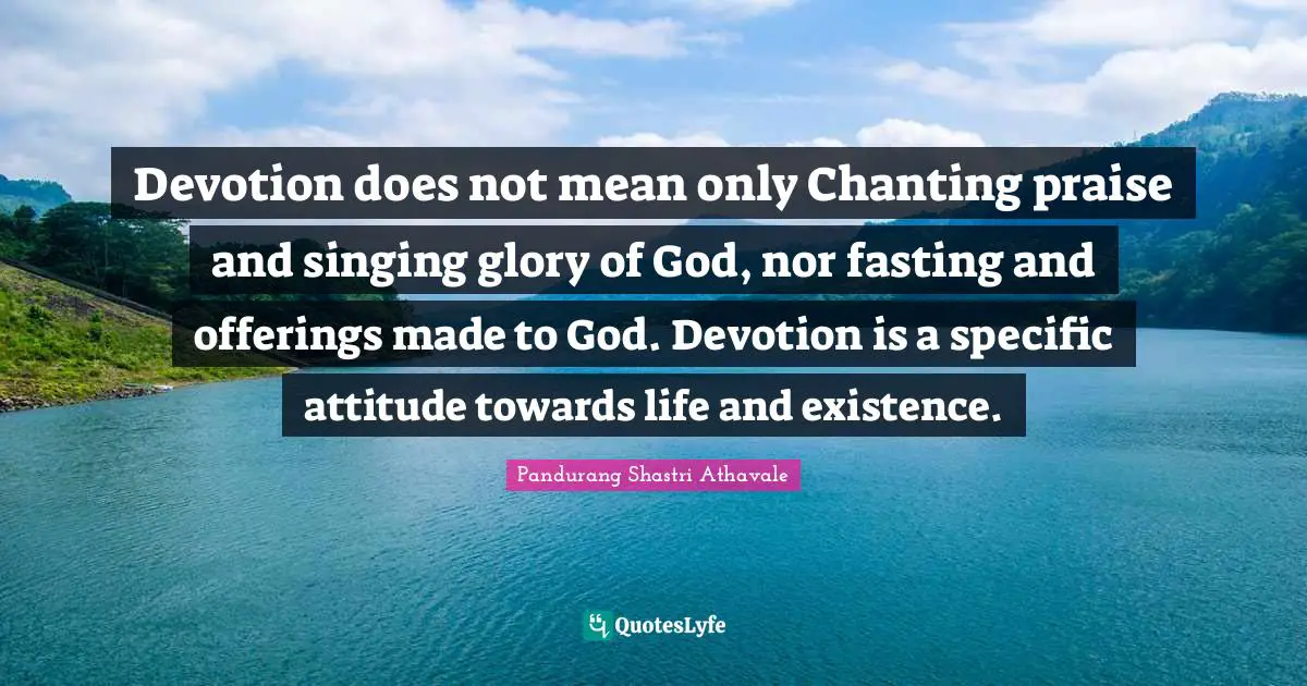 Pandurang Shastri Athavale Quotes: Devotion does not mean only Chanting praise and singing glory of God, nor fasting and offerings made to God. Devotion is a specific attitude towards life and existence.